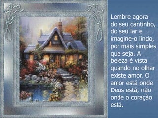 Lembre agora
do seu cantinho,
do seu lar e
imagine-o lindo,
por mais simples
que seja. A
beleza é vista
quando no olhar
existe amor. O
amor está onde
Deus está, não
onde o coração
está.
 