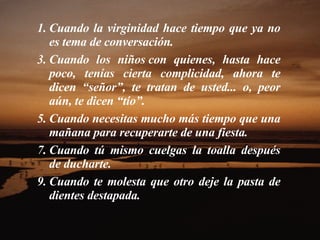 Cuando la virginidad hace tiempo que ya no es tema de conversación.  Cuando los niños con quienes, hasta hace poco, tenías cierta complicidad, ahora te dicen “señor”, te tratan de usted... o, peor aún, te dicen “tío”.  Cuando necesitas mucho más tiempo que una mañana para recuperarte de una fiesta.  Cuando tú mismo cuelgas la toalla después de ducharte.  Cuando te molesta que otro deje la pasta de dientes destapada.  
