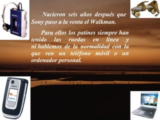 Nacieron seis años después que  Sony puso a la venta el Walkman. Para ellos los patines siempre han tenido las ruedas en línea y ni hablemos de la normalidad con la que ven un teléfono móvil o un ordenador personal.  