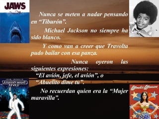 Nunca se meten a nadar pensando en “Tiburón”.  Michael Jackson no siempre ha sido blanco.  Y como van a creer que Travolta pudo bailar con esa panza.  Nunca oyeron las siguientes expresiones: “ El avión, jefe, el avión”, o “ Abuelito dime tu”.  No recuerdan quien era la “Mujer maravilla”.  