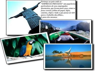 Pertenço ao país onde as  "EMPRESAS PRIVADAS"  são papelarias particulares de seus empregados desonestos, que levam para casa, como se fosse correto, folhas de papel, lápis, canetas, clipes e tudo o que possa ser útil para o trabalho dos filhos...  E para eles mesmos.  