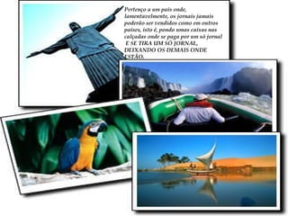 Pertenço a um país onde, lamentavelmente, os jornais jamais poderão ser vendidos como em outros países, isto é, pondo umas caixas nas calçadas onde se paga por um só jornal E SE TIRA UM SÓ JORNAL, DEIXANDO OS DEMAIS ONDE ESTÃO. 