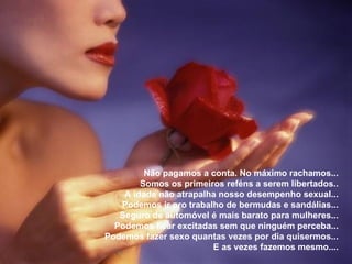 Não pagamos a conta. No máximo rachamos... Somos os primeiros reféns a serem libertados.. A idade não atrapalha nosso desempenho sexual... Podemos ir pro trabalho de bermudas e sandálias... Seguro de automóvel é mais barato para mulheres... Podemos ficar excitadas sem que ninguém perceba... Podemos fazer sexo quantas vezes por dia quisermos... E as vezes fazemos mesmo.... 