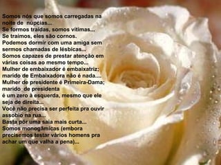 Somos nós que somos carregadas na noite de  núpcias... Se formos traídas, somos vítimas... Se traímos, eles são cornos. Podemos dormir com uma amiga sem sermos chamadas de lésbicas... Somos capazes de prestar atenção em várias coisas ao mesmo tempo... Mulher de embaixador é embaixatriz; marido de Embaixadora não é nada.... Mulher de presidente é Primeira-Dama; marido  de presidenta é um zero à esquerda, mesmo que ele seja de direita... Você não precisa ser perfeita pra ouvir assobio na rua... Basta pôr uma saia mais curta... Somos monogâmicas (embora precisemos testar vários homens pra  achar um que valha a pena)... 
