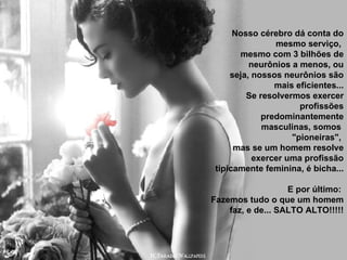 Nosso cérebro dá conta do mesmo serviço,  mesmo com 3 bilhões de neurônios a menos, ou seja, nossos neurônios são mais eficientes... Se resolvermos exercer profissões predominantemente masculinas, somos  "pioneiras",  mas se um homem resolve exercer uma profissão tipicamente feminina, é bicha... E por último:  Fazemos tudo o que um homem faz, e de... SALTO ALTO!!!!! 