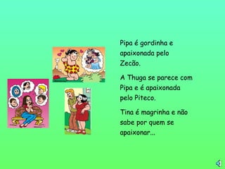 Pipa é gordinha e
apaixonada pelo
Zecão.
A Thuga se parece com
Pipa e é apaixonada
pelo Piteco.
Tina é magrinha e não
sabe por quem se
apaixonar...
 