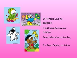 O Horácio vive no
passado,
o Astronauta vive no
Espaço,
Penadinho vive na tumba,
E o Papa Capim, na tribo.
 
