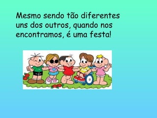 Mesmo sendo tão diferentes
uns dos outros, quando nos
encontramos, é uma festa!
 