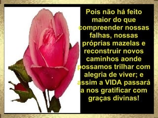 Pois não há feito maior do que compreender nossas falhas, nossas próprias mazelas e reconstruir novos caminhos aonde possamos trilhar com alegria de viver; e assim a VIDA passará a nos gratificar com graças divinas! 
