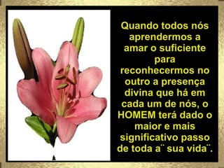 Quando todos nós aprendermos a amar o suficiente para reconhecermos no outro a presença divina que há em cada um de nós, o HOMEM terá dado o maior e mais significativo passo de toda a¨ sua vida¨. 