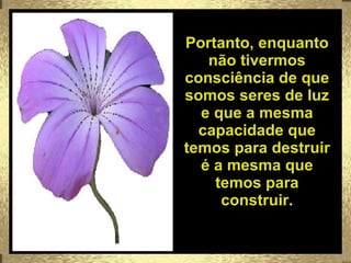 Portanto, enquanto não tivermos consciência de que somos seres de luz e que a mesma capacidade que temos para destruir é a mesma que temos para construir. 