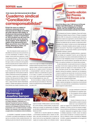 somos                                                                                                                                       febrero 2011




8 de marzo día Internacional de la Mujer                                                                                            cuarta edición
cuaderno sindical                                                                                                                   del Premio
                                                                                                                                    13 Rosas a la
“conciliación y                                                                                                                   Igualdad
corresponsabilidad”                                                                                             El día 23 de Marzo a las 11:00 horas en la Escuela
                                                                                                                sindical “Juan Muñiz Zapico”, se entregara el
El día 8 de marzo se celebró el                                                                                    premio 13 rosas a la Igualdad en su cuarta
cientouno aniversario del día                                                                                      edición, este acto también esta enmarcado en
                                                                                                                   los actos conmemorativos del días 8 de marzo.
Internacional de la Mujer. A iniciativa
de la líder alemana clara Zetkin, la
                                                                                                                      La Federación de Comercio, Hostelería y Turismo de Comisio-
conferencia Internacional de Mujeres
                                                                                                                  nes Obreras de Madrid instauro el Premio 13 Rosas a la Igualdad
socialistas, reunida en copenhague
en 1910, proclamó ese día como una                                                                                en el año 2008. Con este premio, el sindicato quiere reconocer la
jornada de lucha por los derechos                                                                                labor de las mujeres de la organización y de otros ámbitos y desta-
de las mujeres, al año siguiente, se                                                                             car la importancia de incorporar medidas, actitudes y valores que
celebró el día Internacional de la                                                                              remueven los obstáculos que aún suponen un lastre para la efecti-
Mujer por primera vez en Alemania,                                                                              va igualdad entre mujeres y hombres, así como todas aquellas que
Austria, dinamarca y suiza, con                                                                                 consoliden un tratamiento equitativo para las mujeres, con ese ob-
asambleas multitudinarias.                                                                                      jetivo se crea el premio “Trece Rosas” a la igualdad entre hombres y
                                                                                                                mujeres, que tiene un carácter anual, simbólico y que se otorga bajo
   Cien años después de estos sucesos son in-                                                                   la modalidad, individual o colectiva.
discutibles los avances que se han producido en                                                                    Además, pretende visibilizar a aquellas personas u organizacio-
el mundo industrializado. El derecho a votar, a                                                                 nes que trabajan por la igualdad. El premio, que se otorga anual-
trabajar, a formar parte de los gobiernos, a estar                                                              mente, enmarcado en los actos conmemorativos del días 8 de mar-
en los espacios de poder… Todo ello es fruto de                                                                 zo (día de la mujer trabajadora) se liga con las actividades por la
la lucha colectiva e incansable de las mujeres.                                                                 recuperación de la memoria histórica, que también tiene rostro de
Sin lugar a dudas, la consecución de la igualdad                                                                mujer y con quienes el sindicato en su conjunto tiene una deuda.
formal ha supuesto para las mujeres cambios sin       moción de la mujer en el trabajo a la vez que se             En esta cuarta edición, el jurado quiere reconocer en la figura de
precedentes y de alcance verdaderamente revo-         erradican toda forma de discriminación y violencia        Ana Sirgo, la lucha de las mujeres que lideraron las movilizaciones
lucionario.                                           hacia las mujeres. La Fecoht ha querido celebrar          femeninas durante las huelgas de la minería asturiana de 1962 -
   Pese a todos estos avances, resulta evidente       este día con un cuaderno sindical” Conciliación           1963 y que fueron por ello, por su labor infatigable y su lucha an-
la gran distancia que falta aún por recorrer hasta    y corresponsabilidad”, donde las mujeres de la            tifascista, víctimas de la represión y testimonio vivo de resistencia.
lograr la igualdad real. CCOO queremos reafirmar      federación hablan de la problemática de genero            Y porque no queremos que nada de esto “se borre de la memoria”
nuestro compromiso de lucha por la igualdad en-       en sus áreas, el cuaderno se encuentra aloja-             premiamos también por su contribución al mantenimiento vivo de
tre hombres y mujeres cara a la celebración del 8     do en el sitio: http://www.fecoht.ccoo.es/fecoht/         nuestra memoria histórica, protagonizada en tantos casos por mu-
de Marzo, Día Internacional de la Mujer. Desde la     menu.do?Areas:Mujeres:8_de_marzo_2011                     jeres, la labor de la cineasta Amanda Castro.
Federación Estatal de Comercio, Hostelería y Tu-         Así como los dípticos y carteles conmemorati-             Recordar, cada año a las 13 Rosas, es un acto obligado, pero
rismo y Juego de CCOO, estamos desarrollando          vos de este dia que se encuentran en: http://www.         también un ejercicio de dignidad, de compromiso con las luchas del
políticas y medidas estimuladoras de eliminación      fecoht.ccoo.es/fecoht/menu.do?Areas:Mujeres:8_            presente, con los retos del futuro, proyectándonos, impulsándonos
de las barreras que impiden el ascenso a la pro-      de_marzo_2011.                                            desde el orgullo de nuestra historia”.


 En el marco de las 3ª Jornadas de                                                                                                            que jugar, sintetizando su actitud ante
 la Mujer de sicoht sevilla                                                                                                                   los franquistas de la siguiente mane-

 Homenaje a                                                                                                                                   ra: “No consiguieron vernos hundidas


 Josefina samper
                                                                                                                                              nunca”, “Teníamos que ser más fuer-
                                                                                                                                              tes que ellos”.

El día 23 de Marzo se celebraron las 3ª Jornadas                                                                                                  Durante el transcurso de las Jor-
de la Mujer trabajadora, celebradas por el
                                                                                                                                              nadas también se analizó la situación
sindicato Provincial de comercio, Hostelería y
                                                              lugar las Jornadas -el Meliá Lebreros- que le hizo entrega                      laboral por la que actualmente atra-
turismo de ccoo de sevilla que ha contado con la
                                                              de un ramo de flores y recibió también una placa recor-      viesan las mujeres de los subsectores del Comercio, la
presencia de 50 delegadas del sindicato, han sido
programadas como un sentido homenaje a Josefina               datoria que le entregó una representación de trabajado-      Hostelería y el Turismo, así como los avances consegui-
samper y, por extensión, a las mujeres que jugaron            ras del referido establecimiento en nombre de la Sección     dos por la estructura del Sindicato en materia de igualdad
un papel activo en la resistencia contra la dictadura.        Sindical de CCOO.                                            de género, destacando los siguientes datos: el número
                                                                 Josefina hizo un recorrido salpicado de reveladoras       de afiliadas representa el 47,65%, siendo de destacar
   La entrañable e inseparable compañera de Marceli-          y conmovedoras anécdotas sobre su relación con Mar-          que en el tramo de edad de 17 a 29 años la mujer es ma-
no Camacho -que asistió acompañada de su hijo Marcel          celino y las duras circunstancias en que su proyecto de      yoría con diferencia, siendo el porcentaje de delegadas
que tuvo una emotiva, honda y sentida intervención- fue       vida en común se tuvo que desarrollar y el papel que las     el 45,39% y paritaria la representación en los órganos de
recibida por parte de la dirección del hotel donde tuvieron   mujeres de los presos políticos de la dictadura tuvieron     dirección del Sindicato.
                                                                                                                                                                                   [5]
 