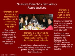 Nuestros Derechos Sexuales y Reproductivos Derecho a ser amados y a desarrollarnos con libertad de conciencia, expresión y   religión. Casi nadie respeta nuestra vida privada, ni toman en cuenta nuestros sentimientos y derechos. Derecho a la libertad de orientación sexual y a tener relaciones afectivas, sin discriminación ni violencia. Discriminan a adolescentes gays, trans, bisexuales y lesbianas, en todas partes. No hay sanción para los discriminadores. Derecho a servicios de Justicia para adolescentes . Si somos violados/as, nuestros procesos se ven junto con los otros delitos penales y con adultos!!!! Muchos procesos penales prescriben porque no hay Defensores de OFICIO, entonces pasa el tiempo y ya no se puede sancionar al culpable. IWHC – IES - CONTRAJO 