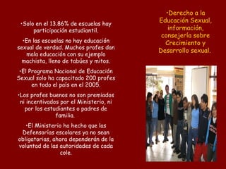 Derecho a la Educación Sexual, información, consejería sobre Crecimiento y Desarrollo sexual.   Solo en el 13.86% de escuelas hay participación estudiantil. En las escuelas no hay educación sexual de verdad. Muchos profes dan mala educación con su ejemplo machista, lleno de tabúes y mitos. El Programa Nacional de Educación Sexual solo ha capacitado 200 profes en todo el país en el 2005. Los profes buenos no son premiados ni incentivados por el Ministerio, ni por los estudiantes o padres de familia.  El Ministerio ha hecho que las Defensorías escolares ya no sean obligatorias, ahora dependerán de la voluntad de las autoridades de cada cole. 