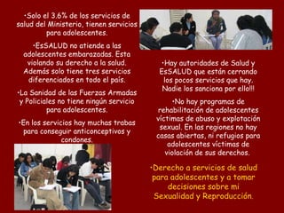 Solo el 3.6% de los servicios de salud del Ministerio, tienen servicios para adolescentes. EsSALUD no atiende a las adolescentes embarazadas. Esta violando su derecho a la salud. Además solo tiene tres servicios diferenciados en todo el país. La Sanidad de las Fuerzas Armadas y Policiales no tiene ningún servicio para adolescentes. En los servicios hay muchas trabas para conseguir anticonceptivos y condones. Derecho a servicios de salud para adolescentes y a tomar decisiones sobre mi Sexualidad y Reproducción . Hay autoridades de Salud y EsSALUD que están cerrando los pocos servicios que hay. Nadie los sanciona por ello!!! No hay programas de rehabilitación de adolescentes víctimas de abuso y explotación sexual. En las regiones no hay casas abiertas, ni refugios para adolescentes víctimas de violación de sus derechos.  