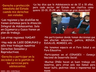 Derecho a protección inmediata del Estado cuando mis derechos son violados. La ley dice que la Adolescencia es de 12 a 18 años, pero cada sector del Estado nos clasifica como quiere: 10-19, 15-29, etc. tienen un gran desorden!!! Las regiones y las alcaldías no tienen sistemas para la Atención Integral de Adolescentes. Solo en Cajamarca y Cuzco tienen un plan de trabajo. Las otras regiones: NADA!!! Hay más de 1,600 DEMUNAS y sólo tres trabajan nuestros Derechos Sexuales y Reproductivos. Derecho a participar en la sociedad y en la gestión de los servicios para adolescentes. No participamos donde toman decisiones que nos afectan: educación, justicia, MINSA, EsSALUD, MIMDES, etc. No tenemos espacio en el Foro Salud y en Foro Educativo. Participamos en el CONADES – Consejo Nacional de Desarrollo Social. Muchas ONGs hacen un buen trabajo con nosotros, pero otras solo nos llaman para hacer bulto, pedirnos ideas o imponernos las suyas. IWHC – IES - CONTRAJO 