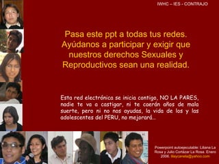 Pasa este ppt a todas tus redes. Ayúdanos a participar y exigir que nuestros derechos Sexuales y Reproductivos sean una realidad. Esta red electrónica se inicia contigo, NO LA PARES, nadie te va a castigar, ni te caerán años de mala suerte, pero ni no nos ayudas, la vida de los y las adolescentes del PERU, no mejorará… Powerpoint autoejecutable: Liliana La Rosa y Julio Cortázar La Rosa. Enero 2006.   [email_address] IWHC – IES - CONTRAJO 