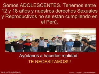 Somos ADOLESCENTES. Tenemos entre 12 y 18 años y nuestros derechos Sexuales y Reproductivos no se están cumpliendo en el Perú. Ayúdanos a hacerlos realidad:  TE NECESITAMOS!!! IWHC – IES - CONTRAJO Liliana La Rosa – Consultora IWHC 
