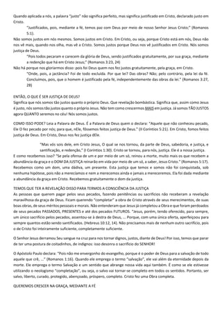 Quando aplicada a nós, a palavra “justo” não significa perfeito, mas significa justificado em Cristo, declarado justo em
Cristo.
“Justificados, pois, mediante a fé, temos paz com Deus por meio de nosso Senhor Jesus Cristo;” (Romanos
5:1).
Não somos justos em nós mesmos. Somos justos em Cristo. Em Cristo, ou seja, porque Cristo está em nós, Deus não
nos vê mais, quando nos olha, mas vê a Cristo. Somos justos porque Deus nos vê justificados em Cristo. Nós somos
justiça de Deus.
“Pois todos pecaram e carecem da glória de Deus, sendo justificados gratuitamente, por sua graça, mediante
a redenção que há em Cristo Jesus;” (Romanos 3:23, 24)
Não há porque nos gloriarmos disso: pois foi Deus quem nos fez justos gratuitamente, pela graça, em Cristo.
“Onde, pois, a jactância? Foi de todo excluída. Por que lei? Das obras? Não; pelo contrário, pela lei da fé.
Concluímos, pois, que o homem é justificado pela fé, independentemente das obras da lei.” (Romanos 3:27,
28)
ENTÃO, O QUE É SER JUSTIÇA DE DEUS?
Significa que nós somos tão justos quanto o próprio Deus. Que revelação bombástica. Significa que, assim como Jesus
é justo, nós somos tão justos quanto o próprio Jesus. Não tem como crescermos MAIS em justiça. Já somos TÃO JUSTOS
agora QUANTO seremos no céu! Nós somos justos.
COMO ISSO PODE? Leia a Palavra de Deus. É a Palavra de Deus quem o declara: “Aquele que não conheceu pecado,
Ele O fez pecado por nós; para que, nEle, fôssemos feitos justiça de Deus.” (II Coríntios 5:21). Em Cristo, fomos feitos
justiça de Deus. Em Cristo, Deus nos fez justiça dEle.
“Mas vós sois dele, em Cristo Jesus, O qual se nos tornou, da parte de Deus, sabedoria, e justiça, e
santificação, e redenção,” (I Coríntios 1:30). Cristo se tornou, para nós, justiça. Ele é a nossa justiça.
E como recebemos isso? “Se pela ofensa de um e por meio de um só, reinou a morte, muito mais os que recebem a
abundância da graça e o DOM DA JUSTIÇA reinarão em vida por meio de um só, a saber, Jesus Cristo.” (Romanos 5:17).
Recebemos como um dom, uma dádiva, um presente. Esta justiça que temos e somos não foi conquistada, sob
nenhuma hipótese, pois não a merecíamos e nem a merecemos ainda e jamais a mereceremos. Ela foi dada mediante
a abundância da graça em Cristo. Recebemos gratuitamente o dom da justiça.
TEMOS QUE TER A REVELAÇÃO DISSO PARA TERMOS A CONSCIÊNCIA DA JUSTIÇA
As pessoas que querem pagar pelos seus pecados, fazendo penitências ou sacrifícios não receberam a revelação
maravilhosa da graça de Deus. Ficam querendo “completar” a obra de Cristo através de seus merecimentos, de suas
boas obras, de seus méritos pessoais e morais. Não entenderam que Jesus já completou a Obra e que foram perdoados
de seus pecados PASSADOS, PRESENTES e até dos pecados FUTUROS. “Jesus, porém, tendo oferecido, para sempre,
um único sacrifício pelos pecados, assentou-se à destra de Deus, ... Porque, com uma única oferta, aperfeiçoou para
sempre quantos estão sendo santificados. (Hebreus 10:12, 14). Não precisamos mais de nenhum outro sacrifício, pois
o de Cristo foi inteiramente suficiente, completamente suficiente.
O Senhor Jesus derramou Seu sangue na cruz para nos tornar dignos, justos, diante de Deus! Por isso, temos que parar
de ter uma postura de coitadinhos, de indignos: isso desonra o sacrifício do SENHOR!
O Apóstolo Paulo declara: “Pois não me envergonho do evangelho, porque é o poder de Deus para a salvação de todo
aquele que crê, ...” (Romanos 1:16). Quando ele emprega o termo “salvação”, ele vai além da eternidade depois da
morte. Ele emprega o termo Salvação e um sentido que abrange nossa vida aqui também. É como se ele estivesse
utilizando o neologismo “completação”, ou seja, o salvo vai tornar-se completo em todos os sentidos. Portanto, ser
salvo, liberto, curado, protegido, abençoado, próspero, completo. Cristo fez uma Obra completa.
QUEREMOS CRESCER NA GRAÇA, MEDIANTE A FÉ
 