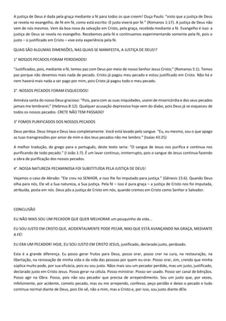 A justiça de Deus é dada pela graça mediante a fé para todos os que creem! Ouça Paulo: “visto que a justiça de Deus
se revela no evangelho, de fé em fé, como está escrito: O justo viverá por fé.” (Romanos 1:17). A justiça de Deus não
vem de nós mesmos. Vem da boa nova da salvação em Cristo, pela graça, recebida mediante a fé. Evangelho é isso: a
justiça de Deus se revela no evangelho. Recebemos pela fé e continuamos experimentando somente pela fé, pois o
justo – o justificado em Cristo – vive esta experiência pela fé.
QUAIS SÃO ALGUMAS DIMENSÕES, NAS QUAIS SE MANIFESTA, A JUSTIÇA DE DEUS!?
1° NOSSOS PECADOS FORAM PERDOADOS!
“Justificados, pois, mediante a fé, temos paz com Deus por meio de nosso Senhor Jesus Cristo;” (Romanos 5:1). Temos
paz porque não devemos mais nada de pecado. Cristo já pagou meu pecado e estou justificado em Cristo. Não há e
nem haverá mais nada a ser pago por mim, pois Cristo já pagou todo o meu pecado.
2°. NOSSOS PECADOS FORAM ESQUECIDOS!
Amnésia santa do nosso Deus gracioso: “Pois, para com as suas iniquidades, usarei de misericórdia e dos seus pecados
jamais me lembrarei;” (Hebreus 8:12). Qualquer acusação depressiva hoje vem do diabo, pois Deus já se esqueceu de
todos os nossos pecados. CRETE NÃO TEM PASSADO!
3° FOMOS PURIFICADOS DOS NOSSOS PECADOS
Deus perdoa. Deus limpa e Deus lava completamente. Você está lavado pelo sangue. “Eu, eu mesmo, sou o que apago
as tuas transgressões por amor de mim e dos teus pecados não me lembro.” (Isaías 43:25)
A melhor tradução, do grego para o português, deste texto seria: “O sangue de Jesus nos purifica e continua nos
purificando de todo pecado.” (I João 1:7). É um lavar continuo, ininterrupto, pois o sangue de Jesus continua fazendo
a obra de purificação dos nossos pecados.
4°. NOSSA NATUREZA PECAMINOSA FOI SUBSTITUÍDA PELA JUSTIÇA DE DEUS!
Vejamos o caso de Abraão: “Ele creu no SENHOR, e isso lhe foi imputado para justiça.” (Gênesis 15:6). Quando Deus
olha para nós, Ele vê a Sua natureza, a Sua justiça. Pela fé – isso é pura graça – a justiça de Cristo nos foi imputada,
atribuída, posta em nós. Deus pôs a justiça de Cristo em nós, quando cremos em Cristo como Senhor e Salvador.
CONCLUSÃO
EU NÃO MAIS SOU UM PECADOR QUE QUER MELHORAR um pouquinho de vida...
EU SOU JUSTO EM CRISTO QUE, ACIDENTALMENTE PODE PECAR, MAS QUE ESTÁ AVANÇANDO NA GRAÇA, MEDIANTE
A FÉ!
EU ERA UM PECADOR! HOJE, EU SOU JUSTO EM CRISTO JESUS, justificado, declarado justo, perdoado.
Esta é a grande diferença. Eu posso gerar frutos para Deus, posso orar, posso crer na cura, na restauração, na
libertação, na renovação de minha vida e da vida das pessoas por quem eu orar. Posso orar, sim, crendo que minha
súplica muito pode, por sua eficácia, pois eu sou justo. Nãos mais sou um pecador perdido, mas um justo, justificado,
declarado justo em Cristo Jesus. Posso gerar na célula. Posso ministrar. Posso ser usado. Posso ser canal de bênçãos.
Posso agir na Obra. Posso, pois não sou pecador que precisa de arrependimento. Sou um justo que, por vezes,
infelizmente, por acidente, cometo pecado, mas eu me arrependo, confesso, peço perdão e deixo o pecado e tudo
continua normal diante de Deus, pois Ele vê, não a mim, mas a Cristo e, por isso, sou justo diante dEle.
 