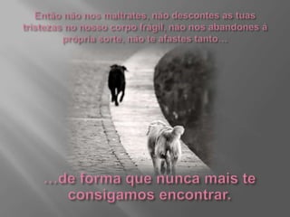 Então não nos maltrates, não descontes as tuas tristezas no nosso corpo frágil, não nos abandones á própria sorte, não te afastes tanto……de forma que nunca mais te consigamos encontrar.