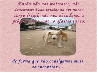 Então não nos maltrates, não descontes tuas tristezas em nosso corpo frágil, não nos abandones à própria sorte, não te afastes tanto, de forma que não consigamos mais te encontrar.... 