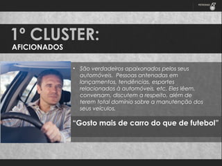 1º CLUSTER:
AFICIONADOS

• São verdadeiros apaixonados pelos seus
automóveis. Pessoas antenadas em
lançamentos, tendências, esportes
relacionados à automóveis, etc. Eles lêem,
conversam, discutem a respeito, além de
terem total domínio sobre a manutenção dos
seus veículos.

“Gosto mais de carro do que de futebol”

 