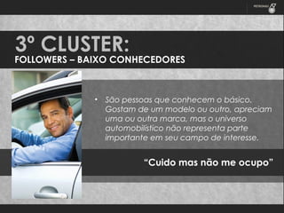 3º CLUSTER:

FOLLOWERS – BAIXO CONHECEDORES

•

São pessoas que conhecem o básico.
Gostam de um modelo ou outro, apreciam
uma ou outra marca, mas o universo
automobilístico não representa parte
importante em seu campo de interesse.

“Cuido mas não me ocupo”

 