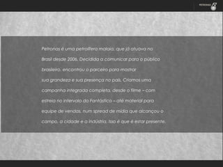 Petronas é uma petrolífera malaia, que já atuava no
Brasil desde 2006. Decidida a comunicar para o público
brasileiro, encontrou o parceiro para mostrar
sua grandeza e sua presença no país. Criamos uma
campanha integrada completa, desde o filme – com
estreia no intervalo do Fantástico – até material para
equipe de vendas, num spread de mídia que alcançou o
campo, a cidade e a indústria. Isso é que é estar presente.

 