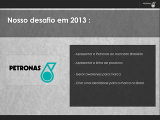 Nosso desafio em 2013 :

- Apresentar a Petronas ao mercado Brasileiro
- Apresentar a linha de produtos
- Gerar awareness para marca
- Criar uma identidade para a marca no Brasil.

 