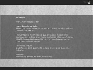 spot trator
 
TRILHA Petronas (editada)
 
ronco de motor de trator
– Para garantir a melhor performance dos seus veículos agrícolas,
use Petronas ARBOR.
 
– O lubrificante multifuncional que protege os mais diversos
componentes e deixa o seu motor muito mais eficiente. Petronas
ARBOR é garantia de versatilidade e economia para cumprir
qualquer tarefa no campo.
 
– Petronas ARBOR,
o lubrificante para quem está sempre pronto para o próximo
trabalho.
 
Petronas.
Presente no mundo, no Brasil, na sua vida.

 