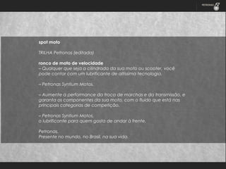 spot moto
TRILHA Petronas (editada)
 
ronco de moto de velocidade
– Qualquer que seja a cilindrada da sua moto ou scooter, você
pode contar com um lubrificante de altíssima tecnologia.
 
– Petronas Syntium Motos.
 
– Aumente a performance da troca de marchas e da transmissão, e
garanta os componentes da sua moto, com o fluido que está nas
principais categorias de competição.
 
– Petronas Syntium Motos,
o lubrificante para quem gosta de andar à frente.
 
Petronas.
Presente no mundo, no Brasil, na sua vida.

 