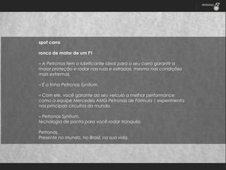 spot carro
 
ronco de motor de um F1
 
– A Petronas tem o lubrificante ideal para o seu carro garantir a
maior proteção e rodar nas ruas e estradas, mesmo nas condições
mais extremas.
 
– É a linha Petronas Syntium.
 
– Com ele, você garante ao seu veículo a melhor performance
como a equipe Mercedes AMG Petronas de Fórmula 1 experimenta
nos principais circuitos do mundo.
 
– Petronas Syntium,
tecnologia de ponta para você rodar tranquilo.
 
Petronas.
Presente no mundo, no Brasil, na sua vida.

 