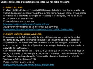 Estos son dos de los principales museos de los que nos habló Alejandra:EL MUSEO DEL OROEl Museo del Oro Calima se remonta 8.000 años en la historia para ilustrar la vida en el valle de Calima durante los períodos Precerámico, llama, Yotoco y Sonso. Divulga así los resultados de la constante investigación arqueológica en la región, una de las mejor documentadas en este sentido.Pueden visitar su página web en http://www.banrepcultural.org/museo-del-oroAquí podrán ver imágenes de las maravillas que contiene: http://www.flickr.com/photos/museodeloro/sets/72157617470591685/EL MUSEO ARQUEOLÓGICO LA MERCEDEn pleno centro de Cali y en medio de altas edificaciones que enmarcan la ciudad moderna de hoy, como testimonio del pasado, se encuentra ubicado el complejo arquitectónico La Merced, donde se localiza el Museo Arqueologico La Merced. De acuerdo con los cronistas de la época fue construido por los frailes que pertenecían al convento de Las Mercedes.La edificación data de finales del siglo XVIII, y se dice que en este mismo sitio, bajo un toldo, Fray Santos de Añasco, que acompañaba al adelantado Sebastián de Belalcazar ofició la primera misa en la recién fundada villa a la que se le puso el nombre de Santiago de Cali en el año de 1536.Pueden visitar su página web en http://www.musarq.org.co/fpc/museo_merced.htm 