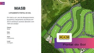 14
MASB
LOTEAMENTO PORTAL DO SOL
Em meio a um ano de desaquecimento
econômico, lançamento aconteceu em
2013 e alcançou sucesso absoluto com
100% de vendas!
Cliente:
Masb
Data:
2013
Ação:
Lançamento
Local:
Contagem
 