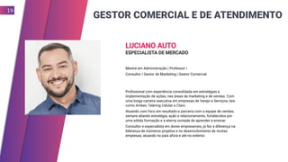 GESTOR COMERCIAL E DE ATENDIMENTO
19
LUCIANO AUTO
ESPECIALISTA DE MERCADO
Mestre em Administração | Professor |
Consultor | Gestor de Marketing | Gestor Comercial
Profissional com experiência consolidada em estratégias e
implementação de ações, nas áreas de marketing e de vendas. Com
uma longa carreira executiva em empresas de Varejo e Serviços, tais
como Ambev, Telemig Celular e Claro.
Atuando com foco em resultado e parceria com a equipe de vendas,
sempre aliando estratégia, ação e relacionamento, fortalecidos por
uma sólida formação e a eterna vontade de aprender e ensinar.
Consultor e especialista em dores empresariais, já fez a diferença na
liderança de inúmeros projetos e no desenvolvimento de muitas
empresas, atuando no país afora e até no exterior.
 