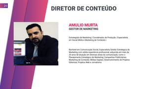 DIRETOR DE CONTEÚDO
20
AMULIO MURTA
GESTOR DE MARKETING
Estrategista de Marketing | Coordenador de Produção | Especialista
em Social Mídia e Marketing de Conteúdo |
Bacharel em Comunicação Social, Especialista Gestão Estratégica de
Marketing com sólida experiência profissional, adquirida em mais de
20 anos de atuação em diversas áreas da comunicação, como o
Planejamento Estratégico de Marketing; Campanhas Publicitárias;
Marketing de Conteúdo; Mídias Digitais; Desenvolvimento de Projetos
Editoriais; Projetos Web e Jornalismo.
 