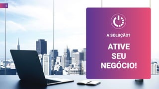 A SOLUÇÃO?
ATIVE
SEU
NEGÓCIO!
5
 