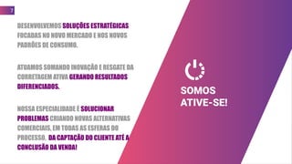 DESENVOLVEMOS SOLUÇÕES ESTRATÉGICAS
FOCADAS NO NOVO MERCADO E NOS NOVOS
PADRÕES DE CONSUMO.
ATUAMOS SOMANDO INOVAÇÃO E RESGATE DA
CORRETAGEM ATIVA GERANDO RESULTADOS
DIFERENCIADOS.
NOSSA ESPECIALIDADE É SOLUCIONAR
PROBLEMAS CRIANDO NOVAS ALTERNATIVAS
COMERCIAIS, EM TODAS AS ESFERAS DO
PROCESSO, DA CAPTAÇÃO DO CLIENTE ATÉ A
CONCLUSÃO DA VENDA!
7
SOMOS
ATIVE-SE!
 