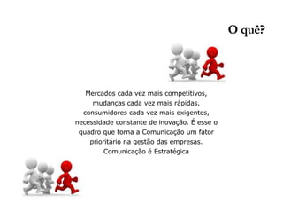 Mercados cada vez mais competitivos, 
mudanças cada vez mais rápidas, 
consumidores cada vez mais exigentes, 
necessidade constante de inovação. É esse o 
quadro que torna a Comunicação um fator 
prioritário na gestão das empresas. 
Comunicação é Estratégica 
O quê? 
 