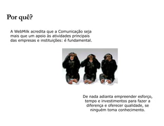 A WebMilk acredita que a Comunicação seja 
mais que um apoio às atividades principais 
das empresas e instituições: é fundamental. 
De nada adianta empreender esforço, 
tempo e investimentos para fazer a 
diferença e oferecer qualidade, se 
ninguém toma conhecimento. 
Por quê? 
 