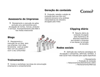 Como? 
Assessoria de Imprensa 
r Planejamento e execução de ações 
pontuais e/ou permanentes para 
divulgação de nomes, marcas, produtos 
e serviços. Acompanhamento pela Web e 
nas mídias tradicionais 
Geração de conteúdo 
r Produção, seleção e edição de 
conteúdo para seu site com 
material exclusivo e/ou análises 
interpretativas de noticiário 
divulgado pela mídia 
Blogs 
r Planejamento e 
execução de um blog para 
sua empresa. Com essa 
ferramenta você vai poder 
falar com seu público e 
ouvir o seu consumidor 
Clipping diário 
r Resumo diário do 
conteúdo divulgado 
pela imprensa e de 
assuntos específicos 
que ajudam a empresa 
e sua equipe na tomada 
de decisões 
Redes sociais 
r Definição das melhores estratégias de 
divulgação e campanhas, definindo, também, a 
rede social mais indicada para ações específicas 
> Planejamento 
> Produção de conteúdo 
> Relacionamento/Atendimento (SAC) 
> Monitoramento/Métricas 
Treinamento 
r Cursos e workshops nas áreas de comunicação 
empresarial e comportamental 
 