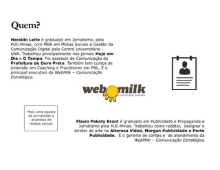 Heraldo Leite é graduado em Jornalismo, pela 
PUC-Minas, com MBA em Mídias Sociais e Gestão da 
Comunicação Digital pelo Centro Universitário - 
UNA. Trabalhou principalmente nos jornais Hoje em 
Dia e O Tempo. Foi assessor de Comunicação da 
Prefeitura de Ouro Preto. Também tem cursos de 
extensão em Coaching e Practitioner em PNL. É o 
principal executivo da WebMilk – Comunicação 
Estratégica. 
Flavio Pakoty Brant é graduado em Publicidade e Propaganda e 
Jornalismo pela PUC-Minas. Trabalhou como redator, designer e 
diretor de arte na Alterosa Vídeo, Morgan Publicidade e Porto 
Publicidade. É o gerente de contas e de atendimento da 
WebMilk – Comunicação Estratégica 
Quem? 
Mais uma equipe 
de jornalistas e 
analistas de 
mídias sociais 
 