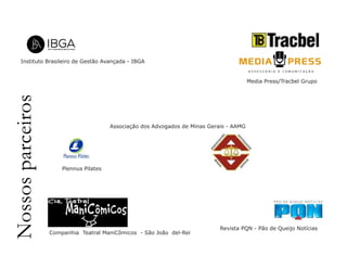 Instituto Brasileiro de Gestão Avançada - IBGA 
Nossos parceiros 
Associação dos Advogados de Minas Gerais - AAMG 
Media Press/Tracbel Grupo 
Revista PQN - Pão de Queijo Notícias 
Plennus Pilates 
Companhia Teatral ManiCômicos - São João del-Rei 
