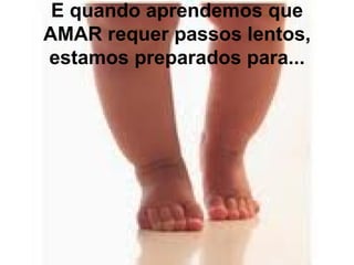 E quando aprendemos que
AMAR requer passos lentos,
estamos preparados para...
 