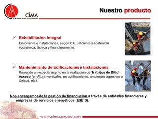 Nuestro producto



  Rehabilitación Integral
     Envolvente e Instalaciones, según CTE, eficiente y sostenible
     económica, técnica y financieramente.




  Mantenimiento de Edificaciones e Instalaciones
     Poniendo un especial acento en la realización de Trabajos de Difícil
     Acceso (en Altura, verticales, en confinamiento, ambientes agresivos o
     tóxicos, etc).



Nos encargamos de la gestión de financiación a través de entidades financieras y
   empresas de servicios energéticos (ESE´S).
 