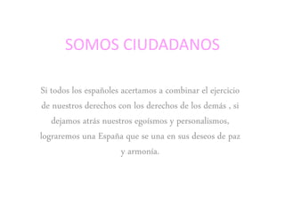 SOMOS CIUDADANOS
Si todos los españoles acertamos a combinar el ejercicio
de nuestros derechos con los derechos de los demás , si
dejamos atrás nuestros egoísmos y personalismos,
lograremos una España que se una en sus deseos de paz
y armonía.
 