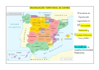 ORGANIZACIÓN TERRITORIAL DE ESPAÑA
El territorio de
España está
organizado en:
17 Comunidades
Autónomas y
2 Ciudades Autónomas
(Ceuta y Melilla).
Cantabria es
nuestra Comunidad
Autónoma.
 