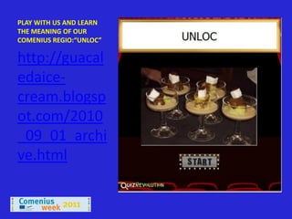 PLAY WITH US AND LEARN
THE MEANING OF OUR
COMENIUS REGIO:“UNLOC”

http://guacal
edaice-
cream.blogsp
ot.com/2010
_09_01_archi
ve.html
 