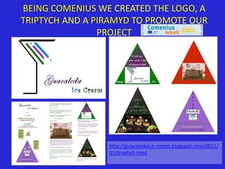 BEING COMENIUS WE CREATED THE LOGO, A
TRIPTYCH AND A PIRAMYD TO PROMOTE OUR
                PROJECT




                 http://guacaledaice-cream.blogspot.com/2011/
                 01/tryptich.html
 